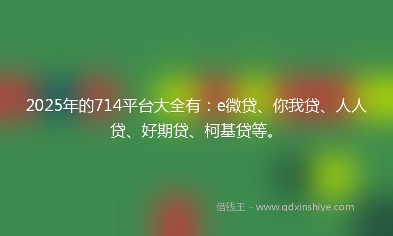 2025年的714平台大全有：e微贷、你我贷、人人贷、好期贷、柯基贷等。