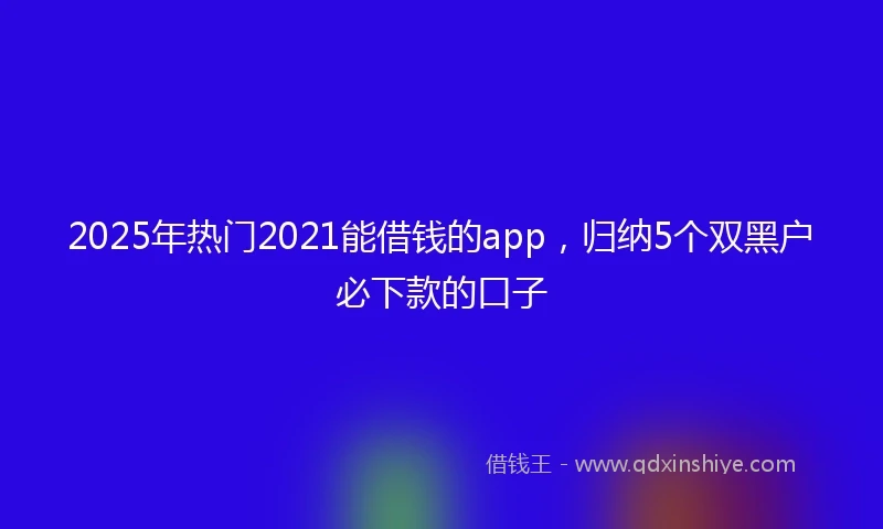 2025年热门2021能借钱的app，归纳5个双黑户必下款的口子
