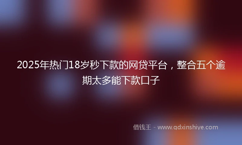 2025年热门18岁秒下款的网贷平台，整合五个逾期太多能下款口子