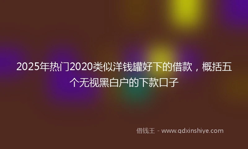 2025年热门2020类似洋钱罐好下的借款，概括五个无视黑白户的下款口子