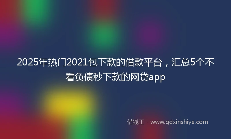 2025年热门2021包下款的借款平台，汇总5个不看负债秒下款的网贷app