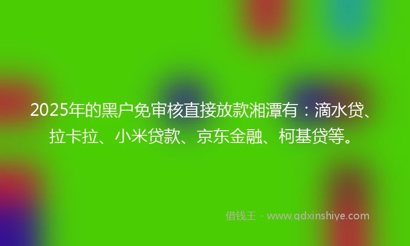 2025年的黑户免审核直接放款湘潭有：滴水贷、拉卡拉、小米贷款、京东金融、柯基贷等。