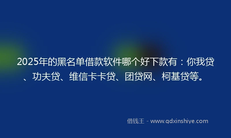 2025年的黑名单借款软件哪个好下款有：你我贷、功夫贷、维信卡卡贷、团贷网、柯基贷等。
