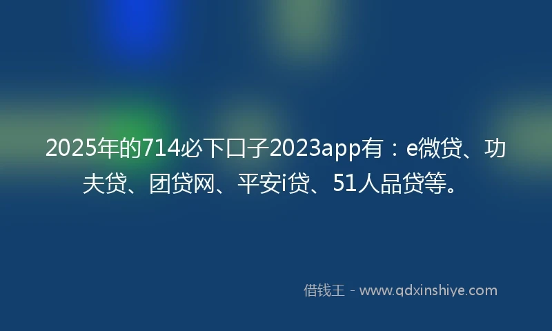 2025年的714必下口子2023app有：e微贷、功夫贷、团贷网、平安i贷、51人品贷等。