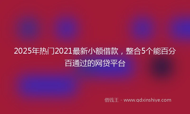 2025年热门2021最新小额借款，整合5个能百分百通过的网贷平台