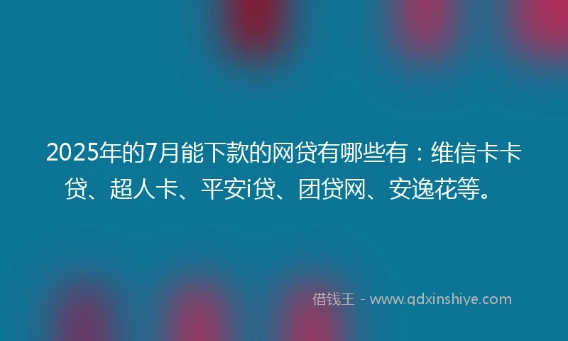 2025年的7月能下款的网贷有哪些有：维信卡卡贷、超人卡、平安i贷、团贷网、安逸花等。