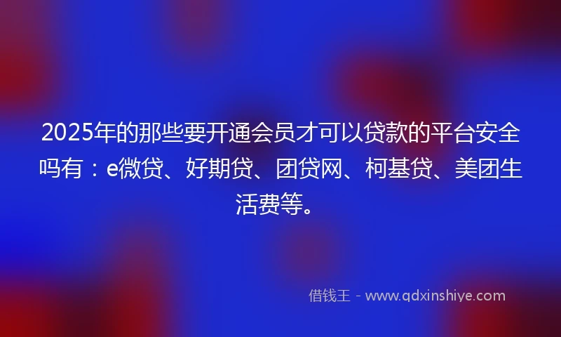 2025年的那些要开通会员才可以贷款的平台安全吗有：e微贷、好期贷、团贷网、柯基贷、美团生活费等。