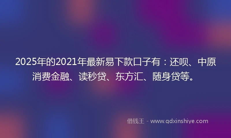 2025年的2021年最新易下款口子有：还呗、中原消费金融、读秒贷、东方汇、随身贷等。