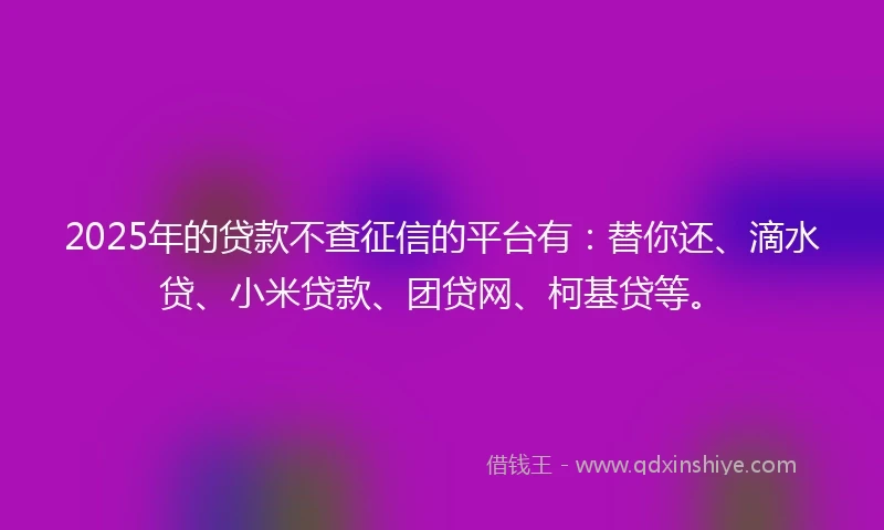 2025年的贷款不查征信的平台有：替你还、滴水贷、小米贷款、团贷网、柯基贷等。