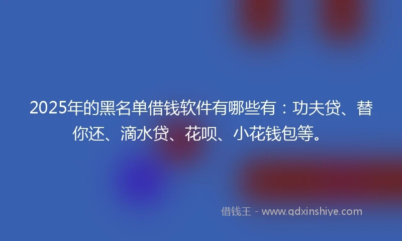 2025年的黑名单借钱软件有哪些有：功夫贷、替你还、滴水贷、花呗、小花钱包等。