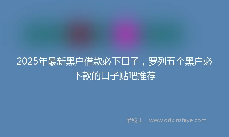 2025年最新黑户借款必下口子，罗列五个黑户必下款的口子贴吧推荐