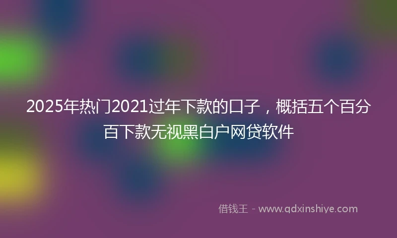 2025年热门2021过年下款的口子，概括五个百分百下款无视黑白户网贷软件