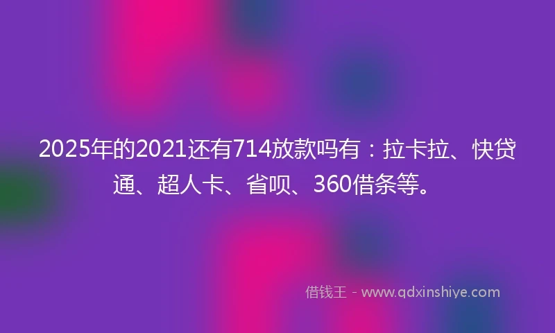 2025年的2021还有714放款吗有：拉卡拉、快贷通、超人卡、省呗、360借条等。