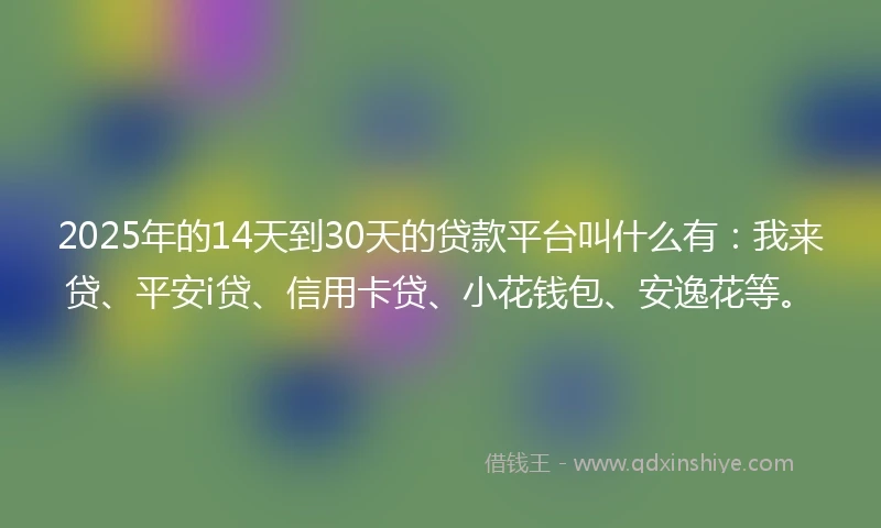2025年的14天到30天的贷款平台叫什么有：我来贷、平安i贷、信用卡贷、小花钱包、安逸花等。