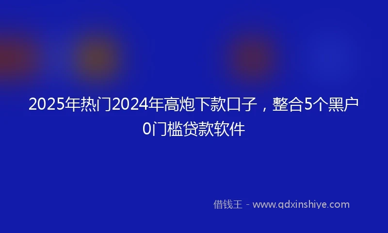 2025年热门2024年高炮下款口子，整合5个黑户0门槛贷款软件