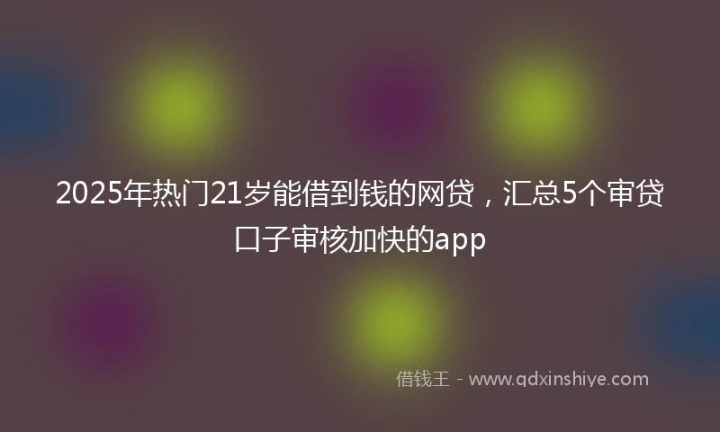 2025年热门21岁能借到钱的网贷，汇总5个审贷口子审核加快的app