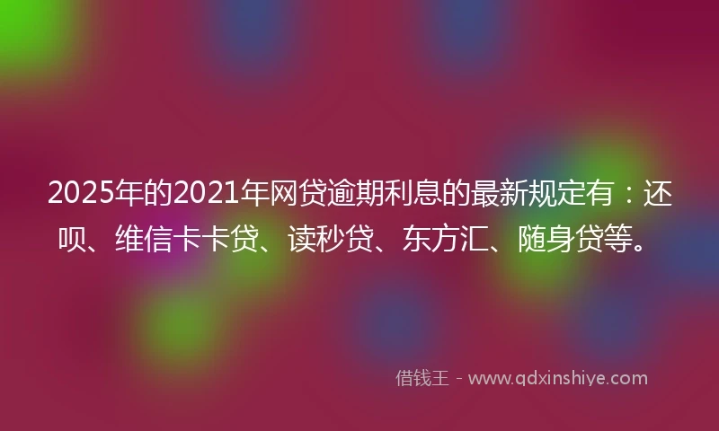 2025年的2021年网贷逾期利息的最新规定有：还呗、维信卡卡贷、读秒贷、东方汇、随身贷等。