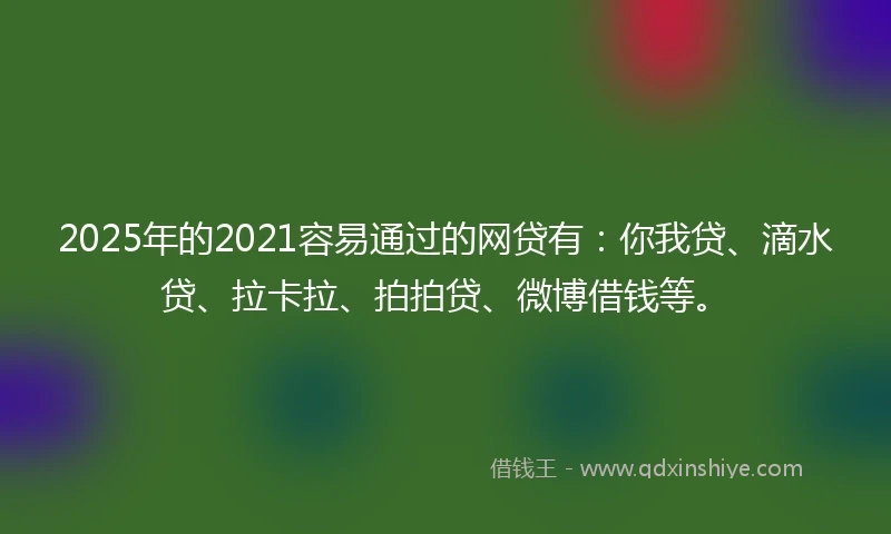 2025年的2021容易通过的网贷有：你我贷、滴水贷、拉卡拉、拍拍贷、微博借钱等。