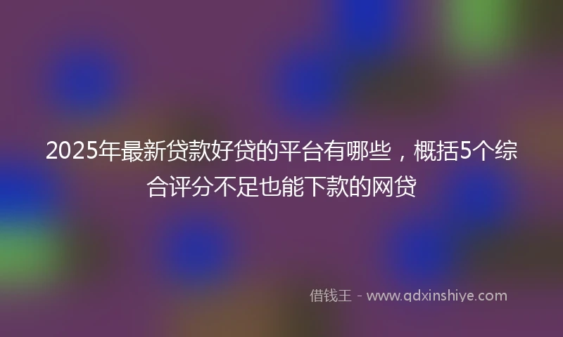 2025年最新贷款好贷的平台有哪些，概括5个综合评分不足也能下款的网贷