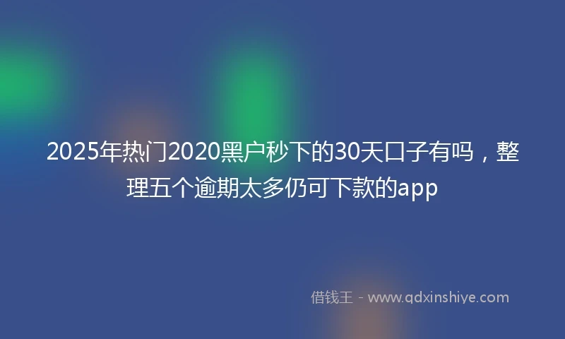 2025年热门2020黑户秒下的30天口子有吗，整理五个逾期太多仍可下款的app