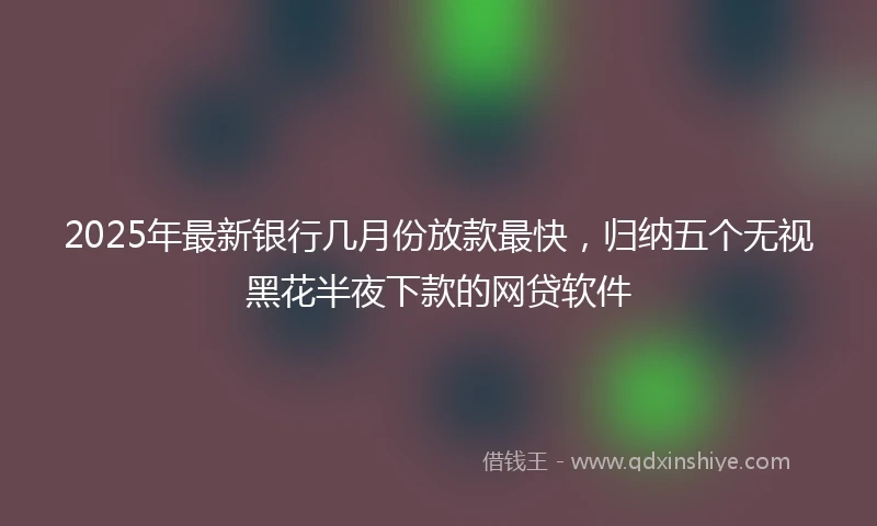 2025年最新银行几月份放款最快，归纳五个无视黑花半夜下款的网贷软件