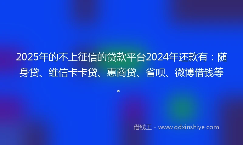 2025年的不上征信的贷款平台2024年还款有：随身贷、维信卡卡贷、惠商贷、省呗、微博借钱等。