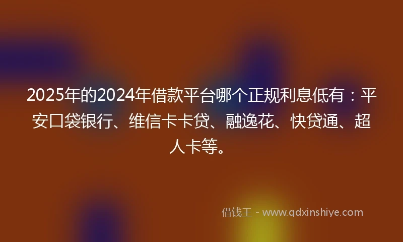 2025年的2024年借款平台哪个正规利息低有：平安口袋银行、维信卡卡贷、融逸花、快贷通、超人卡等。