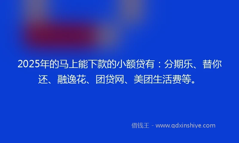 2025年的马上能下款的小额贷有：分期乐、替你还、融逸花、团贷网、美团生活费等。