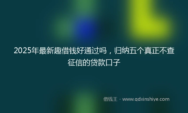 2025年最新趣借钱好通过吗，归纳五个真正不查征信的贷款口子