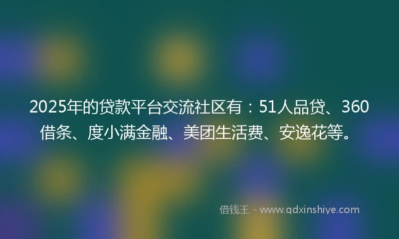 2025年的贷款平台交流社区有：51人品贷、360借条、度小满金融、美团生活费、安逸花等。