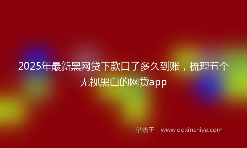 2025年最新黑网贷下款口子多久到账，梳理五个无视黑白的网贷app