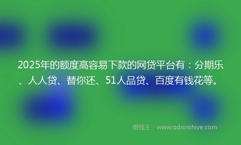 2025年的额度高容易下款的网贷平台有：分期乐、人人贷、替你还、51人品贷、百度有钱花等。