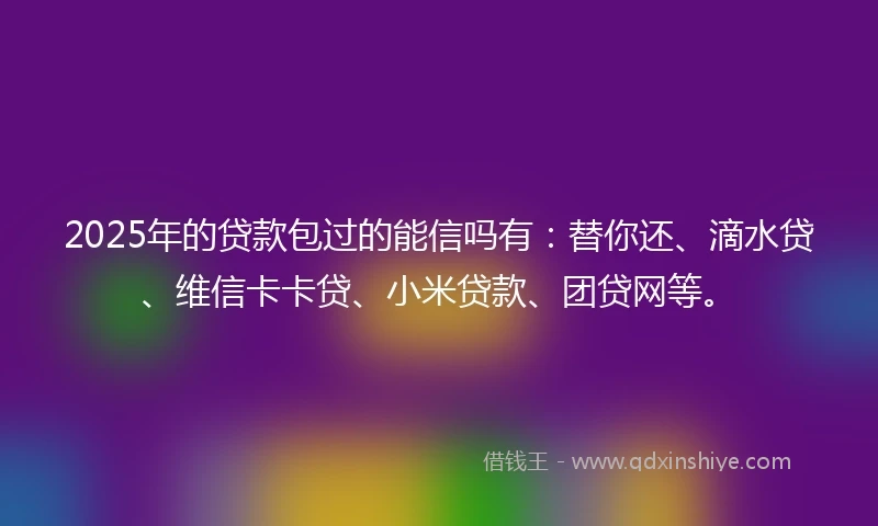 2025年的贷款包过的能信吗有：替你还、滴水贷、维信卡卡贷、小米贷款、团贷网等。