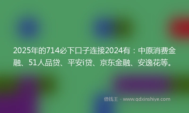 2025年的714必下口子连接2024有：中原消费金融、51人品贷、平安i贷、京东金融、安逸花等。