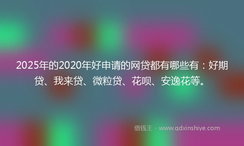 2025年的2020年好申请的网贷都有哪些有：好期贷、我来贷、微粒贷、花呗、安逸花等。