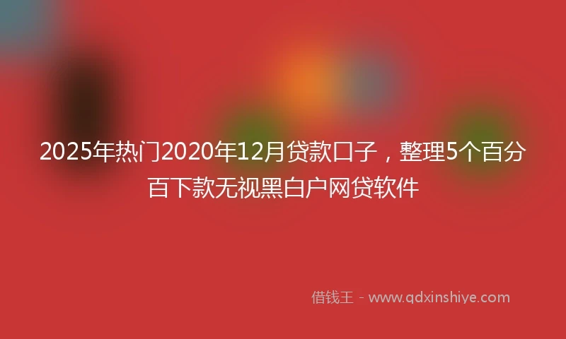 2025年热门2020年12月贷款口子，整理5个百分百下款无视黑白户网贷软件