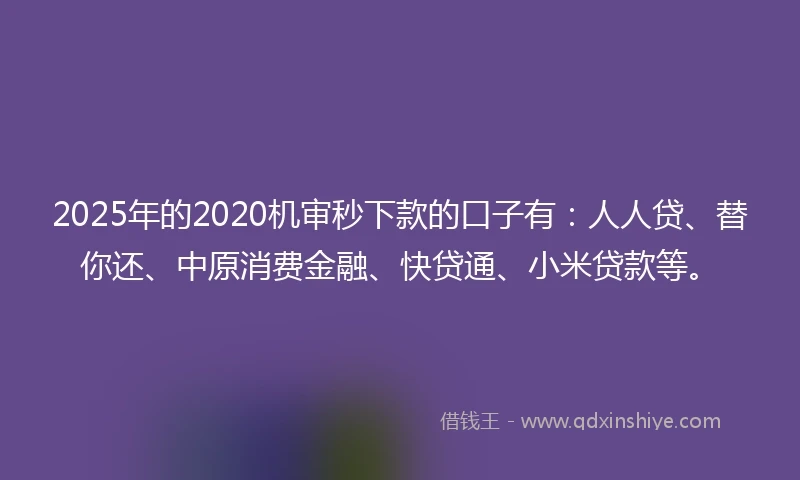 2025年的2020机审秒下款的口子有：人人贷、替你还、中原消费金融、快贷通、小米贷款等。