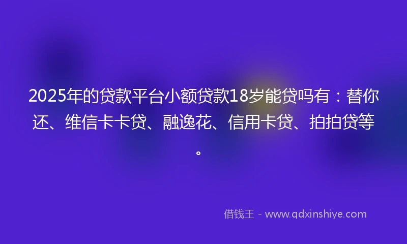 2025年的贷款平台小额贷款18岁能贷吗有：替你还、维信卡卡贷、融逸花、信用卡贷、拍拍贷等。