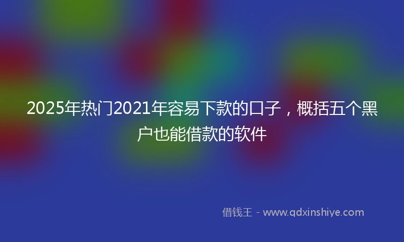 2025年热门2021年容易下款的口子，概括五个黑户也能借款的软件
