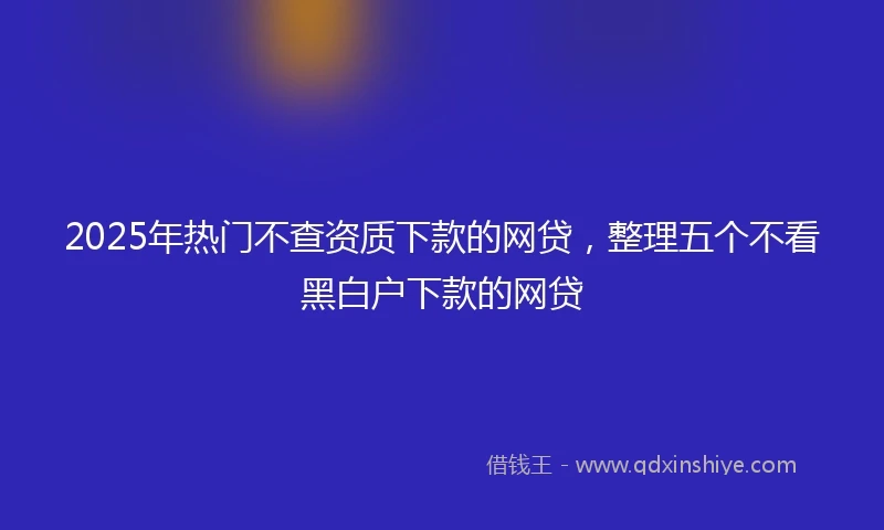 2025年热门不查资质下款的网贷，整理五个不看黑白户下款的网贷