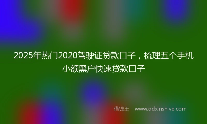 2025年热门2020驾驶证贷款口子，梳理五个手机小额黑户快速贷款口子