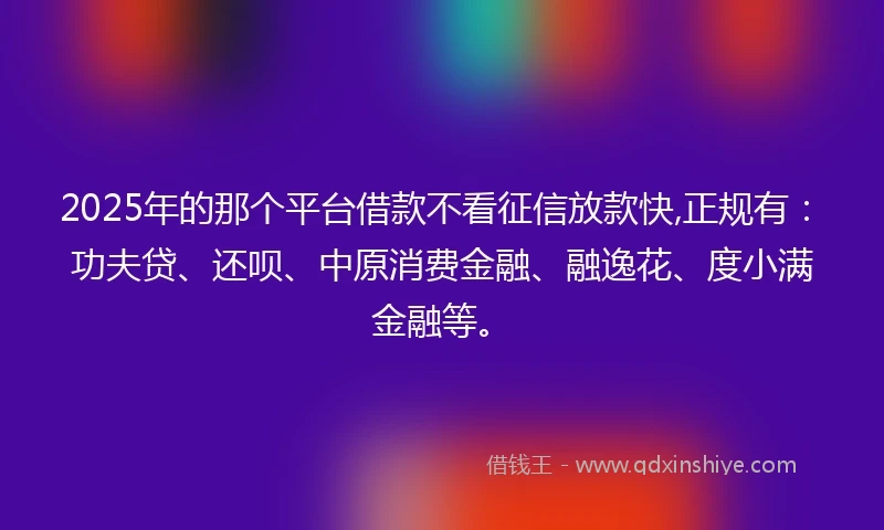 2025年的那个平台借款不看征信放款快,正规有：功夫贷、还呗、中原消费金融、融逸花、度小满金融等。