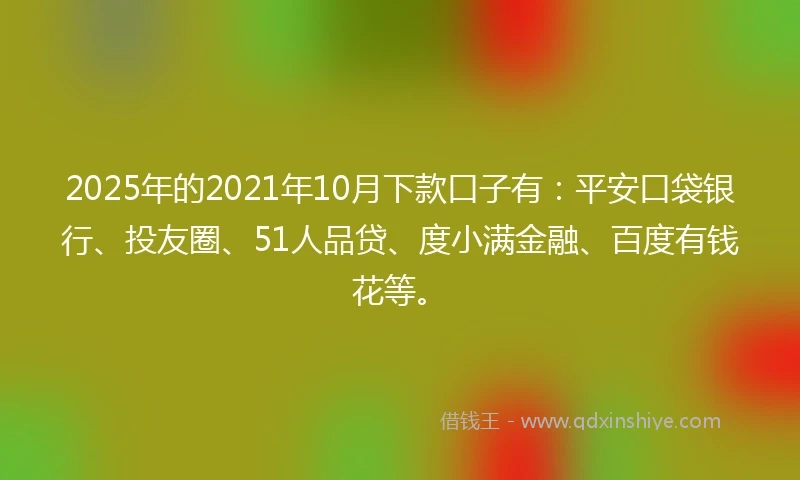 2025年的2021年10月下款口子有：平安口袋银行、投友圈、51人品贷、度小满金融、百度有钱花等。