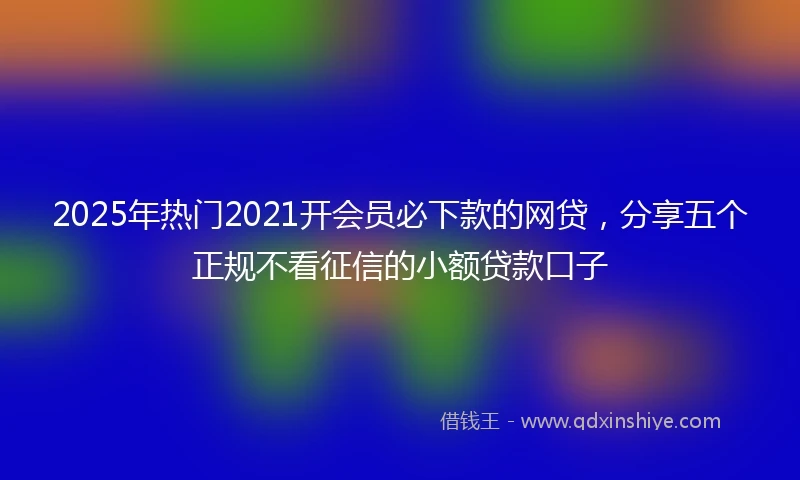 2025年热门2021开会员必下款的网贷，分享五个正规不看征信的小额贷款口子
