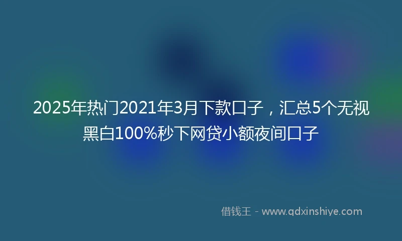 2025年热门2021年3月下款口子，汇总5个无视黑白100%秒下网贷小额夜间口子