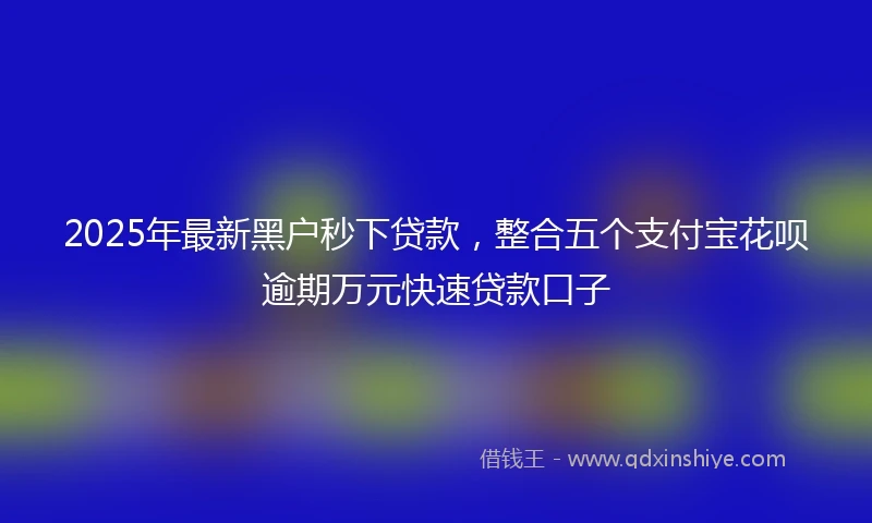 2025年最新黑户秒下贷款，整合五个支付宝花呗逾期万元快速贷款口子