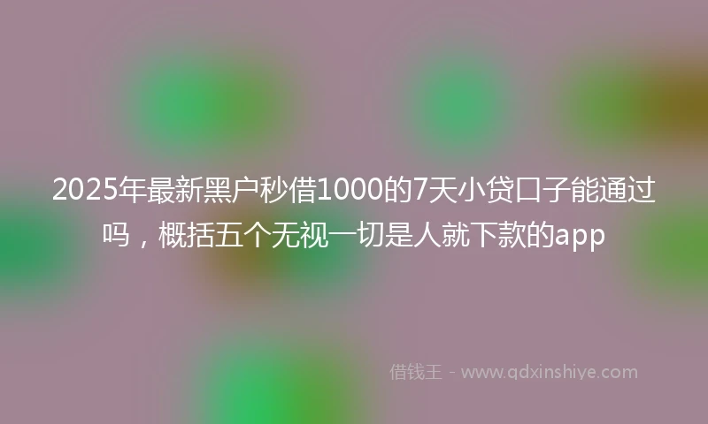 2025年最新黑户秒借1000的7天小贷口子能通过吗，概括五个无视一切是人就下款的app