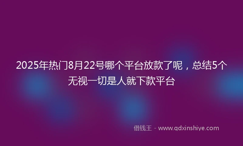 2025年热门8月22号哪个平台放款了呢，总结5个无视一切是人就下款平台