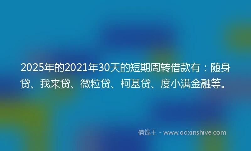 2025年的2021年30天的短期周转借款有：随身贷、我来贷、微粒贷、柯基贷、度小满金融等。