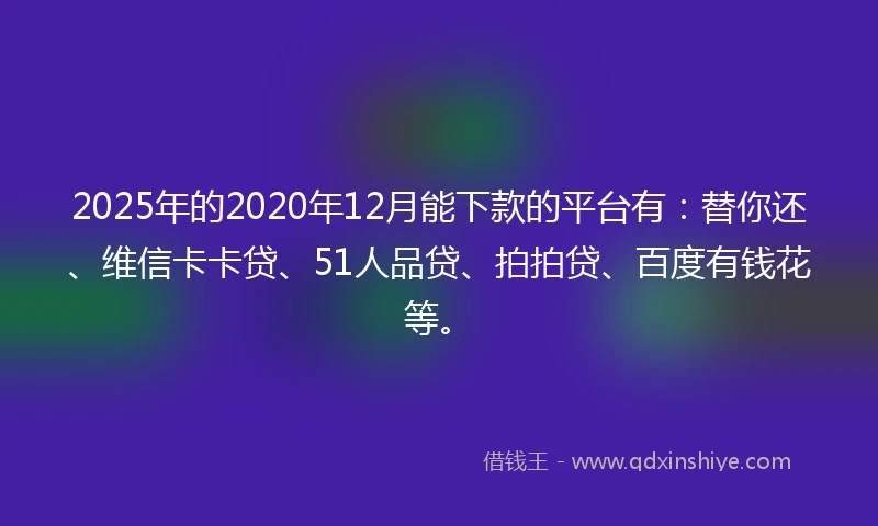 2025年的2020年12月能下款的平台有：替你还、维信卡卡贷、51人品贷、拍拍贷、百度有钱花等。